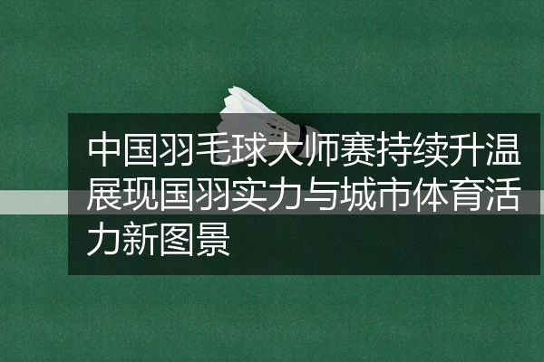 中国羽毛球大师赛持续升温展现国羽实力与城市体育活力新图景