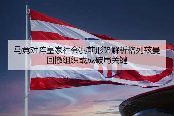 马竞对阵皇家社会赛前形势解析格列兹曼回撤组织或成破局关键