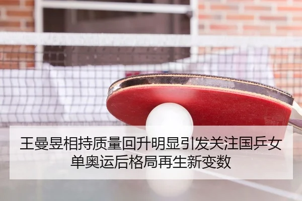 王曼昱相持质量回升明显引发关注国乒女单奥运后格局再生新变数